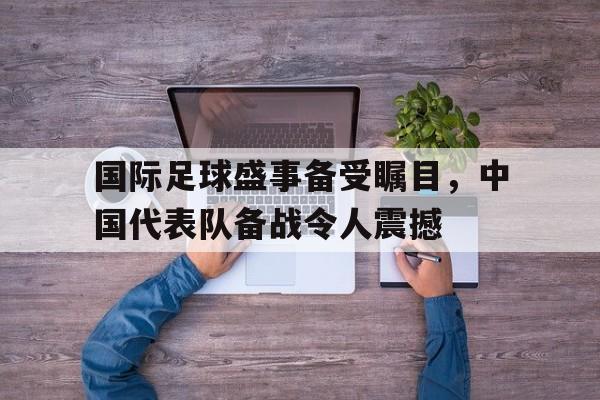 国际足球盛事备受瞩目，中国代表队备战令人震撼